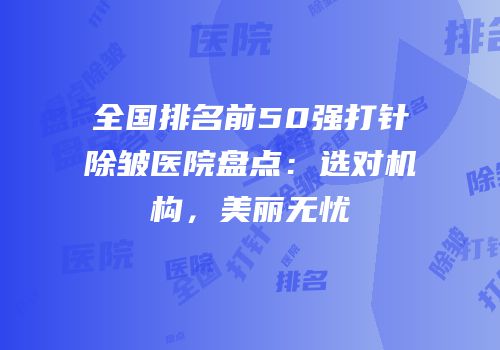 全国排名前50强打针除皱医院盘点：选对机构，美丽无忧