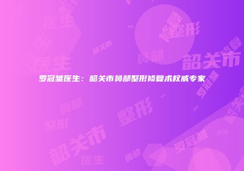 罗冠雏医生：韶关市鼻部整形修复术权威专家
