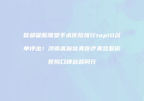 臀部吸脂雕塑手术医院排行top10名单评出！济南高新佳美医疗美容整形医院口碑远超同行
