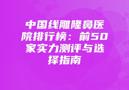 中国线雕隆鼻医院排行榜：前50家实力测评与选择指南