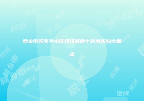 新乡市脱毛手术医院排名前十权威机构大盘点