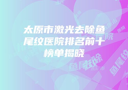 太原市激光去除鱼尾纹医院排名前十榜单揭晓