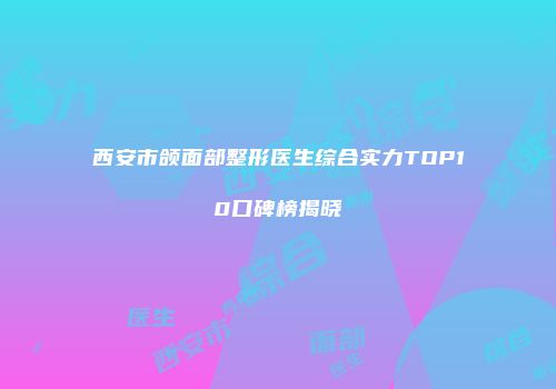 西安市颌面部整形医生综合实力TOP10口碑榜揭晓
