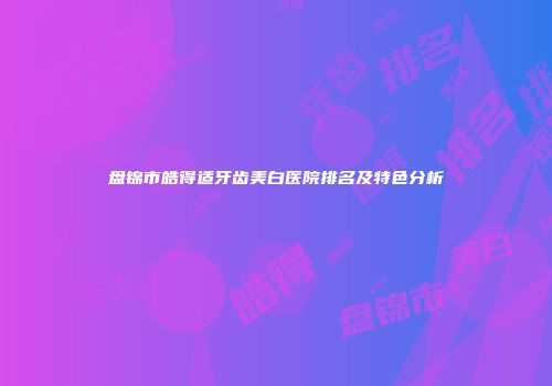 盘锦市皓得适牙齿美白医院排名及特色分析