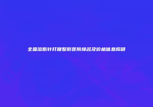 全国溶脂针打腿整形医院排名及价格信息揭晓