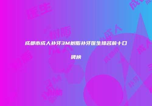 成都市成人补牙3M树脂补牙医生排名前十口碑榜