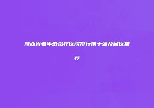 陕西省老年斑治疗医院排行前十强及名医推荐