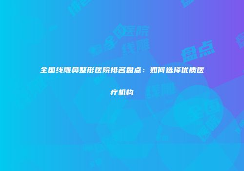 全国线雕鼻整形医院排名盘点：如何选择优质医疗机构