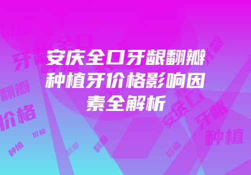 安庆全口牙龈翻瓣种植牙价格影响因素全解析
