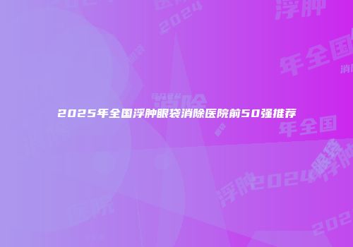 2025年全国浮肿眼袋消除医院前50强推荐