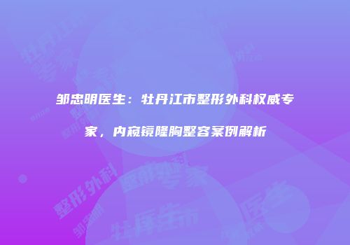 邹忠明医生：牡丹江市整形外科权威专家，内窥镜隆胸整容案例解析