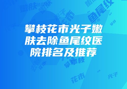 攀枝花市光子嫩肤去除鱼尾纹医院排名及推荐