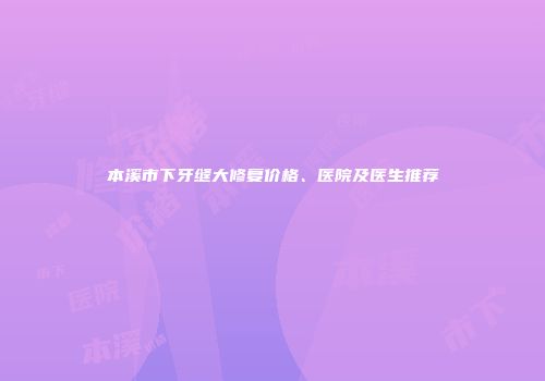 本溪市下牙缝大修复价格、医院及医生推荐