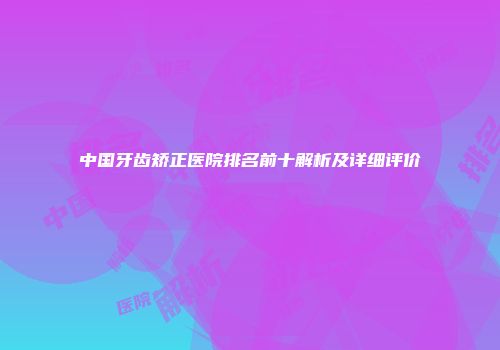 中国牙齿矫正医院排名前十解析及详细评价