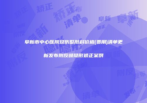 阜新市中心医院烧伤整形科价格(费用)清单更新发布附反颌隐形矫正案例