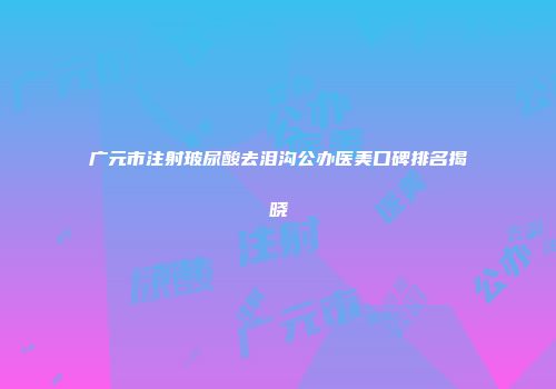 广元市注射玻尿酸去泪沟公办医美口碑排名揭晓