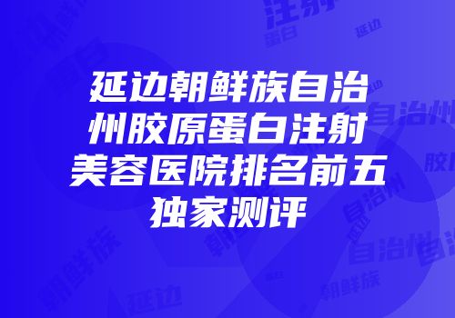 延边朝鲜族自治州胶原蛋白注射美容医院排名前五独家测评