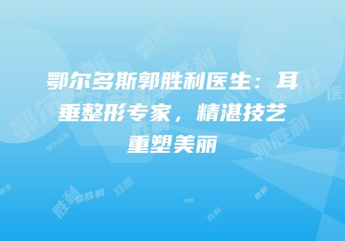 鄂尔多斯郭胜利医生：耳垂整形专家，精湛技艺重塑美丽