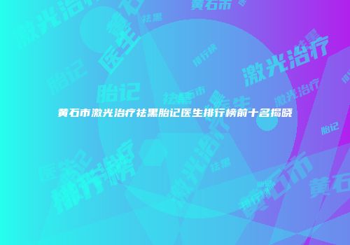 黄石市激光治疗祛黑胎记医生排行榜前十名揭晓