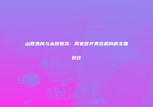 山西惠民与太原银泽：两家医疗美容机构的全面对比