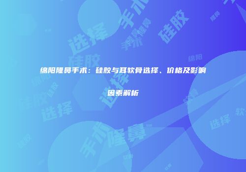 绵阳隆鼻手术：硅胶与耳软骨选择、价格及影响因素解析