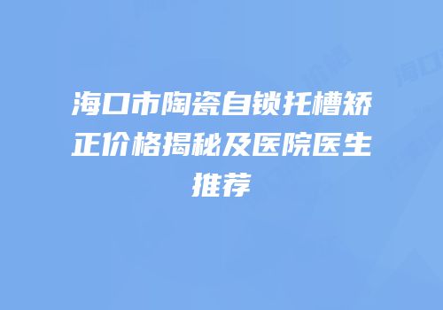 海口市陶瓷自锁托槽矫正价格揭秘及医院医生推荐