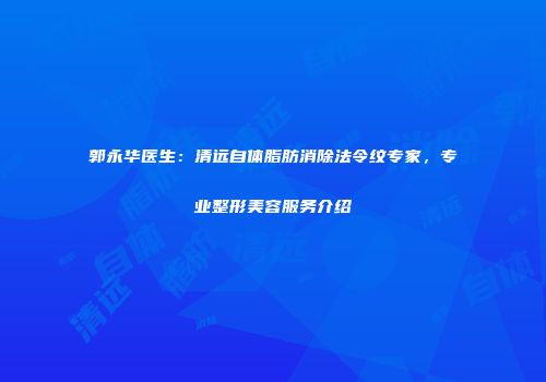 郭永华医生：清远自体脂肪消除法令纹专家，专业整形美容服务介绍