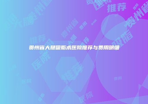 贵州省大腿吸脂术医院推荐与费用明细