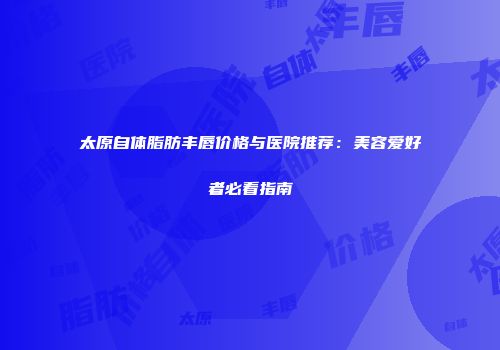 太原自体脂肪丰唇价格与医院推荐：美容爱好者必看指南