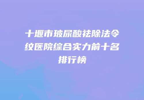 十堰市玻尿酸祛除法令纹医院综合实力前十名排行榜