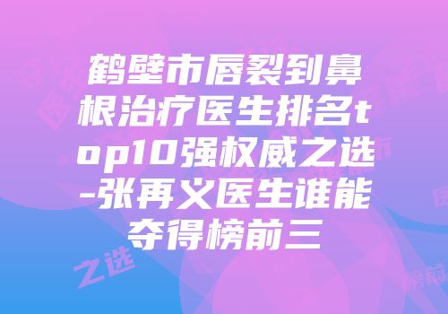 鹤壁市唇裂到鼻根治疗医生排名top10强权威之选-张再义医生谁能夺得榜前三