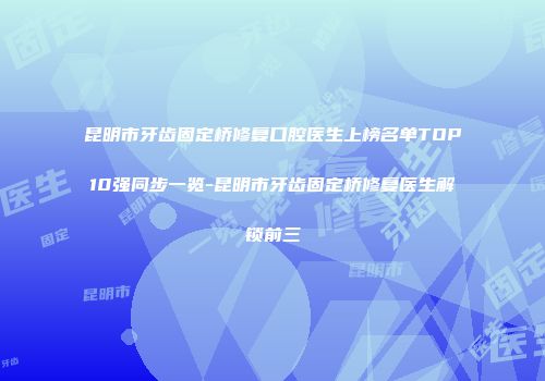 昆明市牙齿固定桥修复口腔医生上榜名单TOP10强同步一览-昆明市牙齿固定桥修复医生解锁前三