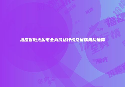 福建省激光脱毛全身价格行情及优质机构推荐