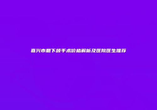 嘉兴市磨下颌手术价格解析及医院医生推荐