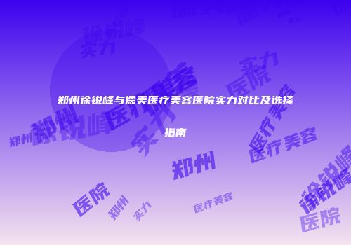 郑州徐锐峰与儒美医疗美容医院实力对比及选择指南