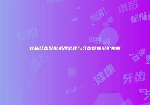 桂林牙齿整形术后处理与牙齿健康维护指南
