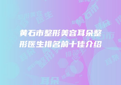 黄石市整形美容耳朵整形医生排名前十佳介绍