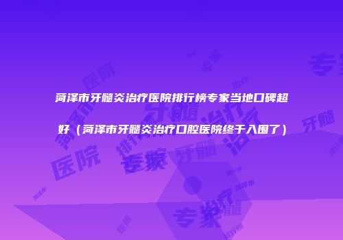 菏泽市牙髓炎治疗医院排行榜专家当地口碑超好（菏泽市牙髓炎治疗口腔医院终于入围了）