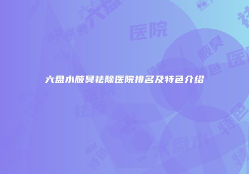 六盘水腋臭祛除医院排名及特色介绍