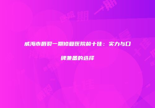 威海市唇裂一期修复医院前十佳：实力与口碑兼备的选择
