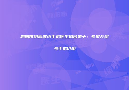 朝阳市阴蒂缩小手术医生排名前十：专家介绍与手术价格