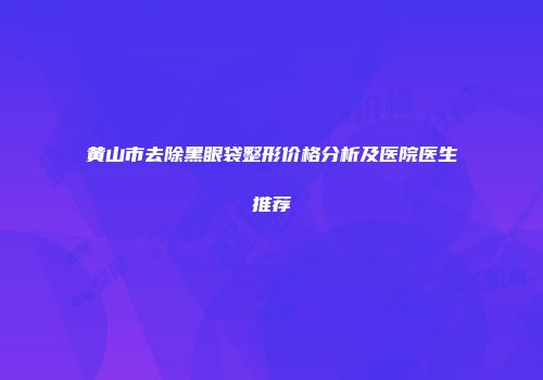 黄山市去除黑眼袋整形价格分析及医院医生推荐