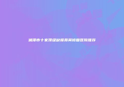 湘潭市十家顶级缺损鼻翼修复医院推荐
