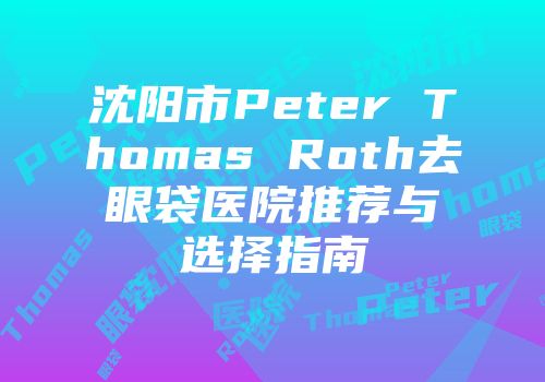 沈阳市Peter Thomas Roth去眼袋医院推荐与选择指南