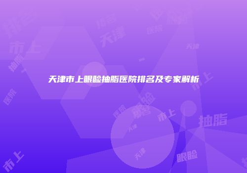 天津市上眼睑抽脂医院排名及专家解析