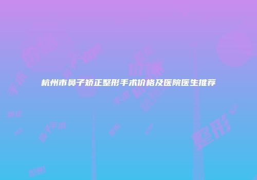 杭州市鼻子矫正整形手术价格及医院医生推荐