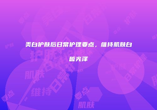 美白护肤后日常护理要点，维持肌肤白皙光泽