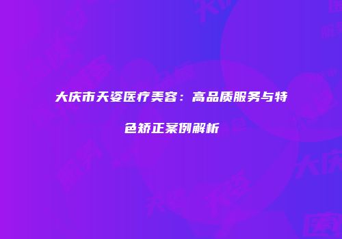 大庆市天姿医疗美容：高品质服务与特色矫正案例解析