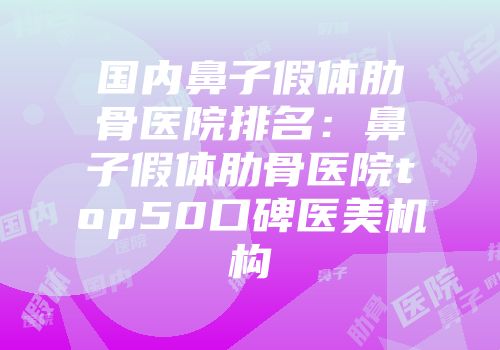 国内鼻子假体肋骨医院排名：鼻子假体肋骨医院top50口碑医美机构