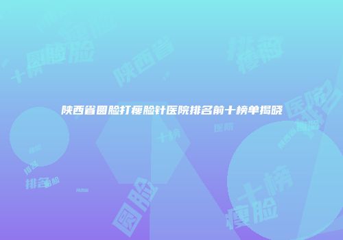 陕西省圆脸打瘦脸针医院排名前十榜单揭晓